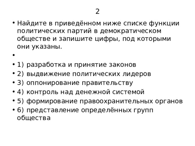 2 Найдите в приведённом ниже списке функции политических партий в демократическом обществе и запишите цифры, под которыми они указаны.   1)  разработка и принятие законов 2)  выдвижение политических лидеров 3)  оппонирование правительству 4)  контроль над денежной системой 5)  формирование правоохранительных органов 6)  представление определённых групп общества 