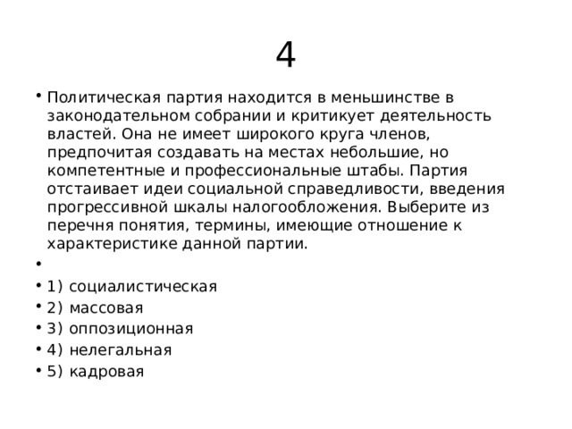 4 Политическая партия находится в меньшинстве в законодательном собрании и критикует деятельность властей. Она не имеет широкого круга членов, предпочитая создавать на местах небольшие, но компетентные и профессиональные штабы. Партия отстаивает идеи социальной справедливости, введения прогрессивной шкалы налогообложения. Выберите из перечня понятия, термины, имеющие отношение к характеристике данной партии.   1)  социалистическая 2)  массовая 3)  оппозиционная 4)  нелегальная 5)  кадровая 