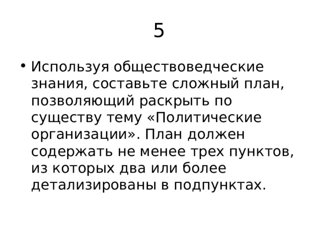 5 Используя обществоведческие знания, составьте сложный план, позволяющий раскрыть по существу тему «Политические организации». План должен содержать не менее трех пунктов, из которых два или более детализированы в подпунктах. 