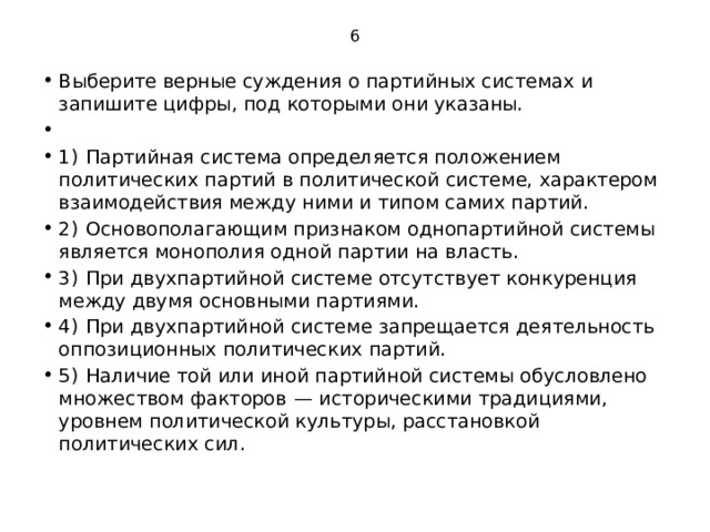 6 Выберите верные суждения о партийных системах и запишите цифры, под которыми они указаны.   1)  Партийная система определяется положением политических партий в политической системе, характером взаимодействия между ними и типом самих партий. 2)  Основополагающим признаком однопартийной системы является монополия одной партии на власть. 3)  При двухпартийной системе отсутствует конкуренция между двумя основными партиями. 4)  При двухпартийной системе запрещается деятельность оппозиционных политических партий. 5)  Наличие той или иной партийной системы обусловлено множеством факторов  — историческими традициями, уровнем политической культуры, расстановкой политических сил. 