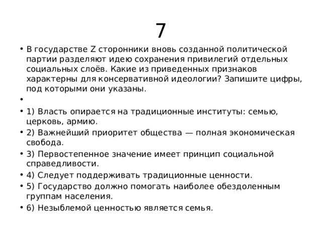 7 В государстве Z сторонники вновь созданной политической партии разделяют идею сохранения привилегий отдельных социальных слоёв. Какие из приведенных признаков характерны для консервативной идеологии? Запишите цифры, под которыми они указаны.   1)  Власть опирается на традиционные институты: семью, церковь, армию. 2)  Важнейший приоритет общества  — полная экономическая свобода. 3)  Первостепенное значение имеет принцип социальной справедливости. 4)  Следует поддерживать традиционные ценности. 5)  Государство должно помогать наиболее обездоленным группам населения. 6)  Незыблемой ценностью является семья. 