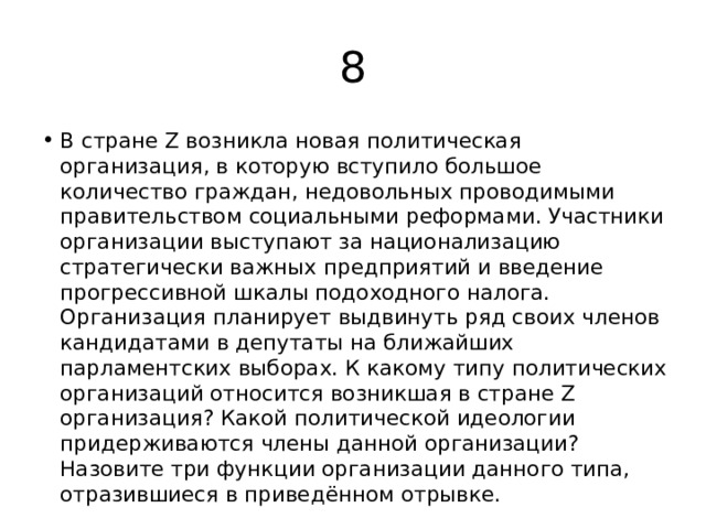 8 В стране Z возникла новая политическая организация, в которую вступило большое количество граждан, недовольных проводимыми правительством социальными реформами. Участники организации выступают за национализацию стратегически важных предприятий и введение прогрессивной шкалы подоходного налога. Организация планирует выдвинуть ряд своих членов кандидатами в депутаты на ближайших парламентских выборах. К какому типу политических организаций относится возникшая в стране Z организация? Какой политической идеологии придерживаются члены данной организации? Назовите три функции организации данного типа, отразившиеся в приведённом отрывке. 