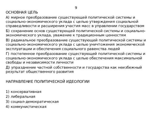 9 ОСНОВНАЯ ЦЕЛЬ А)  мирное преобразование существующей политической системы и социально-экономического уклада с целью утверждения социальной справедливости и расширения участия масс в управлении государством Б)  сохранение основ существующей политической системы и социально-экономического уклада, уважение к традиционным ценностям В)  радикальное преобразование существующей политической системы и социально-экономического уклада с целью уничтожения экономической эксплуатации и обеспечения социального равенства людей Г)  постепенное преобразование существующей политической системы и социально-экономического уклада с целью обеспечения максимальной свободы и независимости личности Д)  упразднение частной собственности и государства как неизбежный результат общественного развития НАПРАВЛЕНИЕ ПОЛИТИЧЕСКОЙ ИДЕОЛОГИИ 1)  консервативная 2)  либеральная 3)  социал-демократическая 4)  коммунистическая 