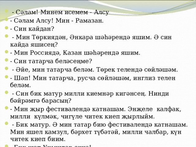  - Сәлам! Минем исемем - Алсу - Сәлам Алсу! Мин - Рамазан. - Син кайдан?  - Мин Төркиядән, Әнкара шәһәрендә яшим. Ә син кайда яшисең? - Мин Россиядә, Казан шәһәрендә яшим. - Син татарча беләсеңме?  - Әйе, мин татарча беләм. Төрек телендә сөйләшәм. - Шәп! Мин татарча, русча сөйләшәм, инглиз телен беләм.  - Син бик матур милли киемнәр кигәнсең. Нинди бәйрәмгә барасың? - Мин җыр фестивалендә катнашам. Энҗеле калфак, милли күлмәк, чигүле читек киеп җырлыйм.  - Бик матур. Ә мин татар бию фестивалендә катнашам. Мин яшел камзул, бәрхет түбәтәй, милли чалбар, күн читек киеп биим. - Бик шәп.Уңышлар сиңа! -Рәхмәт! Сиңа да уңышлар телим! 