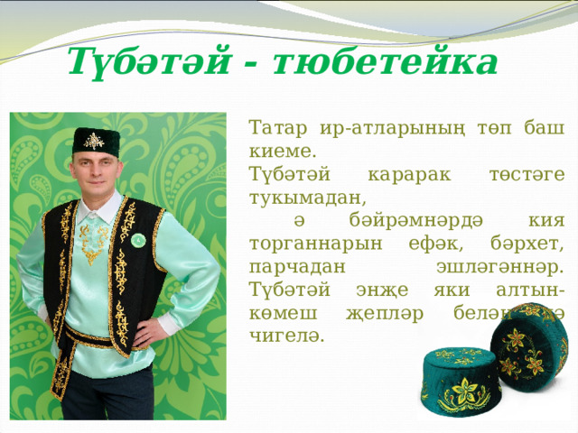 Түбәтәй - тюбетейка Татар ир-атларының төп баш киеме. Түбәтәй карарак төстәге тукымадан,  ә бәйрәмнәрдә кия торганнарын ефәк, бәрхет, парчадан эшләгәннәр. Түбәтәй энҗе яки алтын-көмеш җепләр белән дә чигелә. 