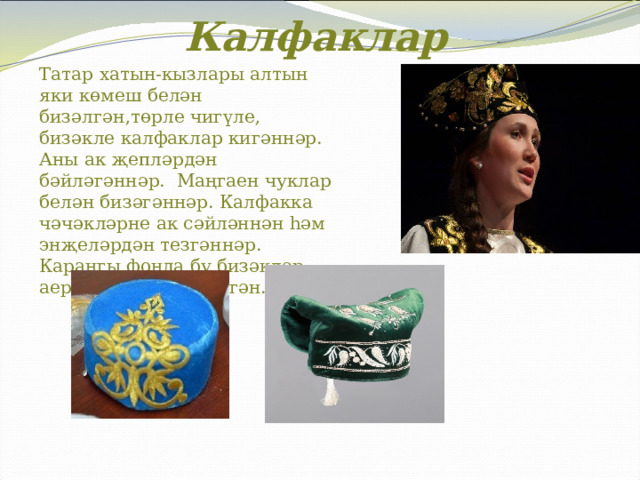 Калфаклар Татар хатын-кызлары алтын яки көмеш белән бизәлгән,төрле чигүле, бизәкле калфаклар кигәннәр. Аны ак җепләрдән бәйләгәннәр. Маңгаен чуклар белән бизәгәннәр. Калфакка чәчәкләрне ак сәйләннән һәм энҗеләрдән тезгәннәр. Караңгы фонда бу бизәкләр аеруча нәфис күренгән.   