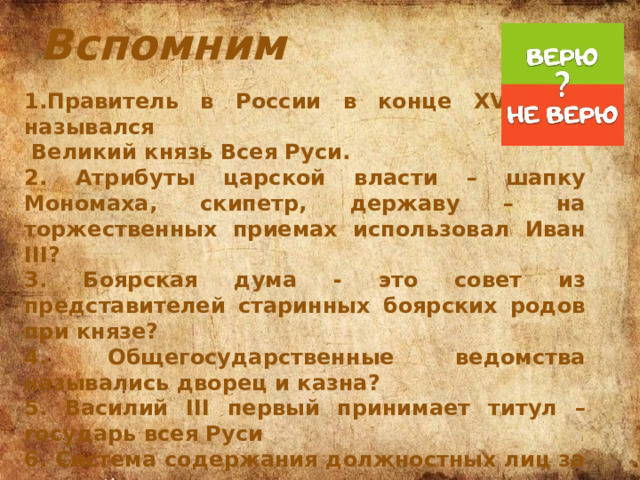 Вспомним 1.Правитель в России в конце XV века назывался  Великий князь Всея Руси. 2. Атрибуты царской власти – шапку Мономаха, скипетр, державу – на торжественных приемах использовал Иван III? 3. Боярская дума - это совет из представителей старинных боярских родов при князе? 4. Общегосударственные ведомства назывались дворец и казна? 5. Василий III первый принимает титул – государь всея Руси 6. Система содержания должностных лиц за счет местного населения – это пожилое 