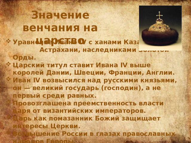 Значение венчания на царство Уравнение Ивана IV с ханами Казани и Астрахани, наследниками Золотой Орды. Царский титул ставит Ивана IV выше королей Дании, Швеции, Франции, Англии. Иван IV возвысился над русскими князьями, он — великий государь (господин), а не первый среди равных. Провозглашена преемственность власти царя от византийских императоров. Царь как помазанник Божий защищает интересы Церкви. Возвышение России в глазах православных народов Европы. Царский титул свидетельствует о внешнеполитических притязаниях Ивана IV 