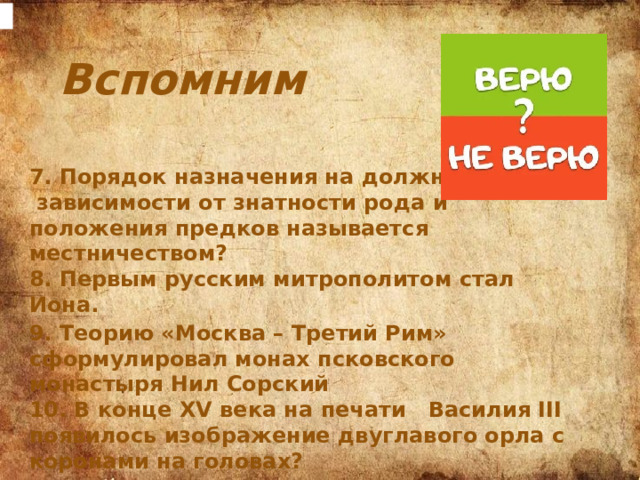 Вспомним 7. Порядок назначения на должность в  зависимости от знатности рода и положения предков называется местничеством? 8. Первым русским митрополитом стал Иона. 9. Теорию «Москва – Третий Рим» сформулировал монах псковского монастыря Нил Сорский 10. В конце XV века на печати Василия III появилось изображение двуглавого орла с коронами на головах?  