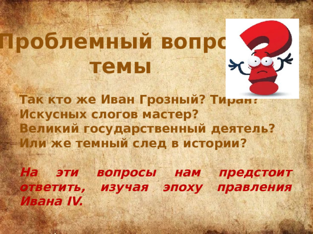 Проблемный вопрос темы Так кто же Иван Грозный? Тиран? Искусных слогов мастер? Великий государственный деятель? Или же темный след в истории?  На эти вопросы нам предстоит ответить, изучая эпоху правления Ивана IV. 