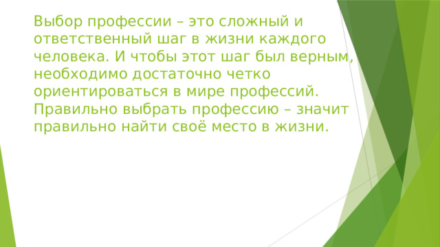 Выбор профессии – это сложный и ответственный шаг в жизни каждого человека. И чтобы этот шаг был верным, необходимо достаточно четко ориентироваться в мире профессий. Правильно выбрать профессию – значит правильно найти своё место в жизни. 