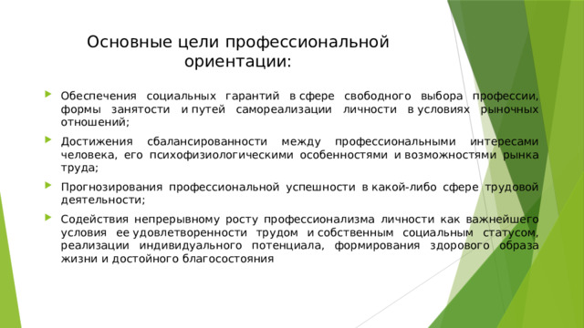 Основные цели   профессиональной ориентации:   Обеспечения социальных гарантий в сфере свободного выбора профессии, формы занятости и путей самореализации личности в условиях рыночных отношений; Достижения сбалансированности между профессиональными интересами человека, его психофизиологическими особенностями и возможностями рынка труда; Прогнозирования профессиональной успешности в какой-либо сфере трудовой деятельности; Содействия непрерывному росту профессионализма личности как важнейшего условия ее удовлетворенности трудом и собственным социальным статусом, реализации индивидуального потенциала, формирования здорового образа жизни и достойного благосостояния  