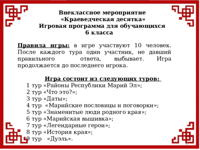 Внеклассное мероприятие  «Краеведческая десятка» Игровая программа для обучающихся 6 класса  Правила игры: в игре участвуют 10 человек. После каждого тура один участник, не давший правильного ответа, выбывает. Игра продолжается до последнего игрока.  Игра состоит из следующих туров:  1 тур «Районы Республики Марий Эл»;  2 тур «Что это?»;   3 тур «Даты»;  4 тур «Марийские пословицы и поговорки»;  5 тур «Знаменитые люди родного края»;  6 тур «Марийская вышивка»;  7 тур «Легендарные герои»;  8 тур «История края»;  9 тур «Дуэль».  