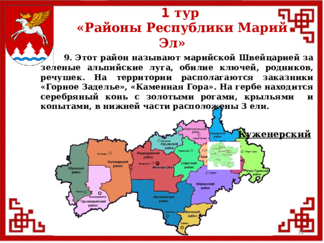 1 тур  «Районы Республики Марий Эл»  9. Этот район называют марийской Швейцарией за зеленые альпийские луга, обилие ключей, родников, речушек. На территории располагаются заказники «Горное Заделье», «Каменная Гора». На гербе находится серебряный конь с золотыми рогами, крыльями и копытами, в нижней части расположены 3 ели. Куженерский  