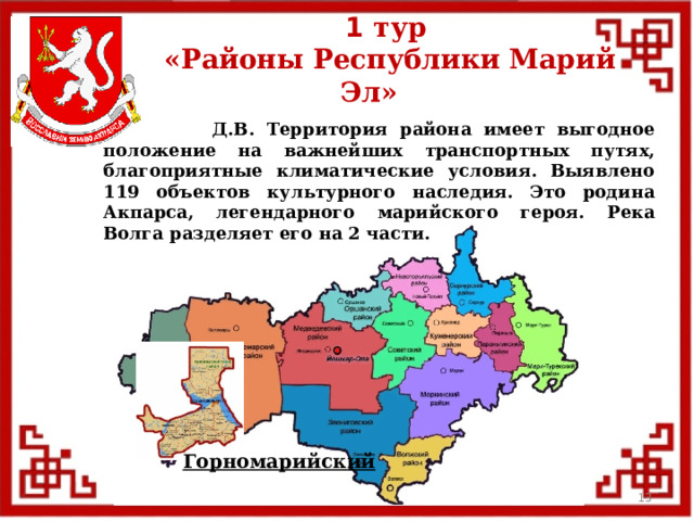 1 тур  «Районы Республики Марий Эл»  Д.В. Территория района имеет выгодное положение на важнейших транспортных путях, благоприятные климатические условия. Выявлено 119 объектов культурного наследия. Это родина Акпарса, легендарного марийского героя. Река Волга разделяет его на 2 части. Горномарийский  
