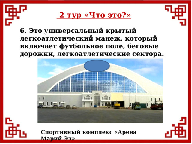  2 тур «Что это?» 6. Это универсальный крытый легкоатлетический манеж, который включает футбольное поле, беговые дорожки, легкоатлетические сектора. Спортивный комплекс «Арена Марий Эл»  