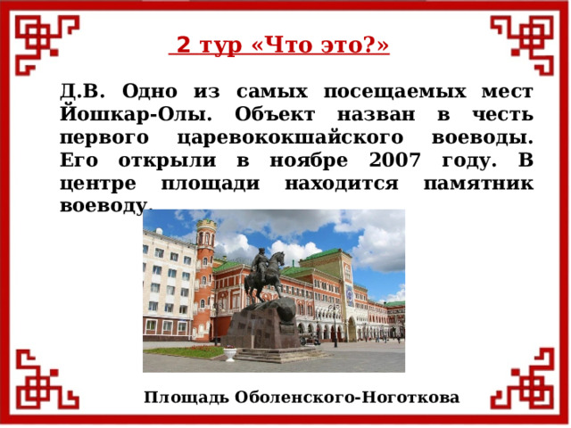  2 тур «Что это?» Д.В. Одно из самых посещаемых мест Йошкар-Олы. Объект назван в честь первого царевококшайского воеводы. Его открыли в ноябре 2007 году. В центре площади находится памятник воеводу. Площадь Оболенского-Ноготкова  