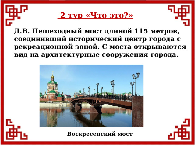 2 тур «Что это?» Д.В. Пешеходный мост длиной 115 метров, соединивший исторический центр города с рекреационной зоной. С моста открываются вид на архитектурные сооружения города. Воскресенский мост  