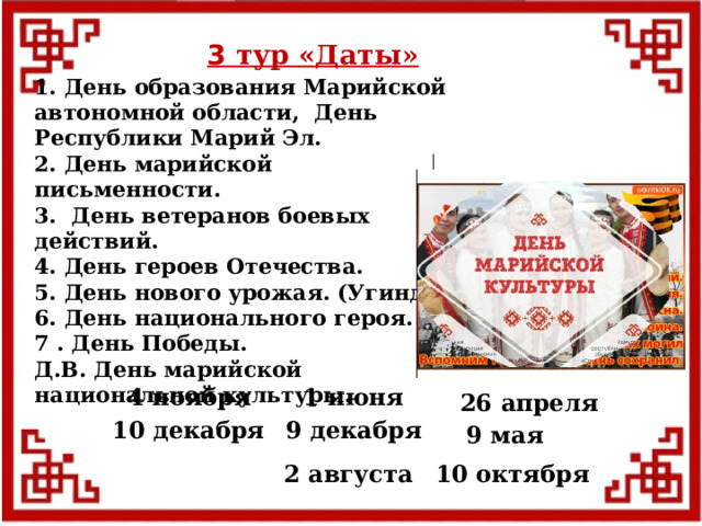3 тур «Даты» 1. День образования Марийской автономной области, День Республики Марий Эл. 2. День марийской письменности. 3. День ветеранов боевых действий. 4. День героев Отечества. 5. День нового урожая. (Угинде) 6. День национального героя. 7 . День Победы. Д.В. День марийской национальной культуры.  1 июня 4 ноября 26 апреля 9 декабря 10 декабря 9 мая 10 октября 2 августа  