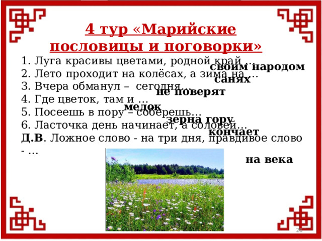 4 тур « Марийские пословицы и поговорки» 1. Луга красивы цветами, родной край … 2. Лето проходит на колёсах, а зима на … 3. Вчера обманул – сегодня… 4. Где цветок, там и … 5. Посеешь в пору – соберешь… 6. Ласточка день начинает, а соловей… Д.В . Ложное слово - на три дня, правдивое слово - … своим народом санях не поверят медок зерна гору кончает на века  