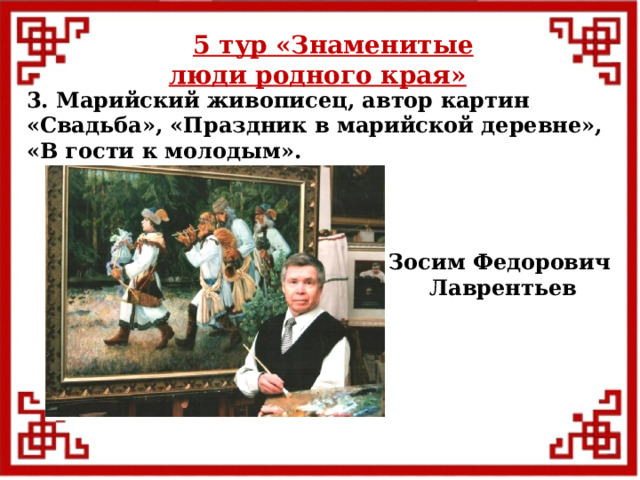 5 тур  «Знаменитые люди родного края» 3. Марийский живописец, автор картин «Свадьба», «Праздник в марийской деревне», «В гости к молодым». Зосим Федорович Лаврентьев  