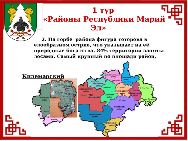1 тур  «Районы Республики Марий Эл»  2. На гербе района фигура тетерева в елообразном острие, что указывает на её природные богатства. 84% территории заняты лесами. Самый крупный по площади район, расположен на марийской низменности. Килемарский  