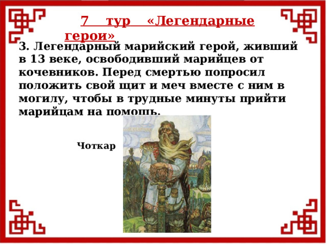 7 тур  «Легендарные герои» 3. Легендарный марийский герой, живший в 13 веке, освободивший марийцев от кочевников. Перед смертью попросил положить свой щит и меч вместе с ним в могилу, чтобы в трудные минуты прийти марийцам на помощь. Чоткар  