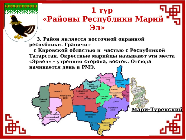 1 тур  «Районы Республики Марий Эл»  3. Район является восточной окраиной республики. Граничит  с Кировской областью и частью с Республикой Татарстан. Окрестные марийцы называют эти места «Эрвел» – утренняя сторона, восток. Отсюда начинается день в РМЭ. Мари-Турекский  