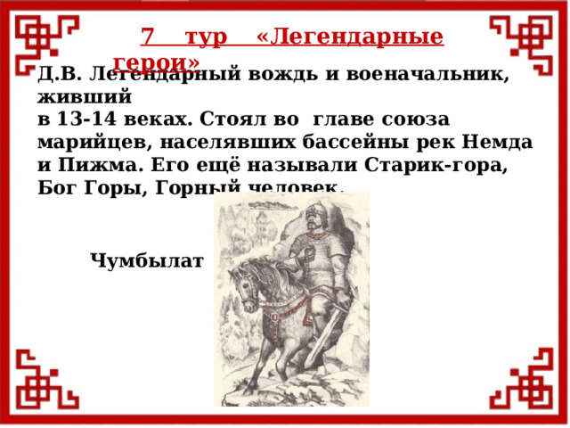 7 тур  «Легендарные герои» Д.В. Легендарный вождь и военачальник, живший в 13-14 веках. Стоял во главе союза марийцев, населявших бассейны рек Немда и Пижма. Его ещё называли Старик-гора, Бог Горы, Горный человек. Чумбылат  