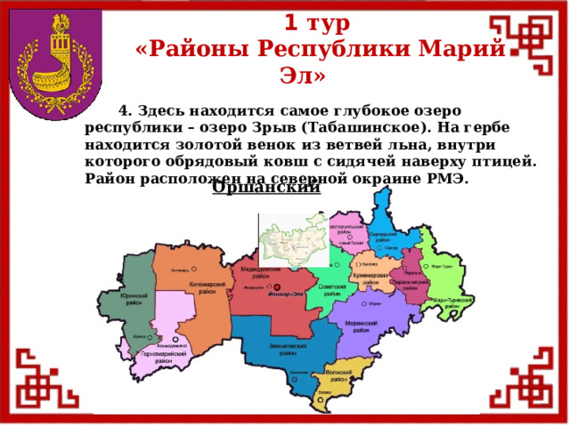 1 тур  «Районы Республики Марий Эл»  4. Здесь находится самое глубокое озеро республики – озеро Зрыв (Табашинское). На гербе находится золотой венок из ветвей льна, внутри которого обрядовый ковш с сидячей наверху птицей. Район расположен на северной окраине РМЭ. Оршанский  