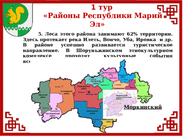 1 тур  «Районы Республики Марий Эл»  5. Леса этого района занимают 62% территории. Здесь протекает река Илеть, Вончо, Уба, Ировка и др. В районе успешно развивается туристическое направление. В Шоруньжинском этнокультурном комплексе проходят культурные события всероссийского и международного уровней. Моркинский  