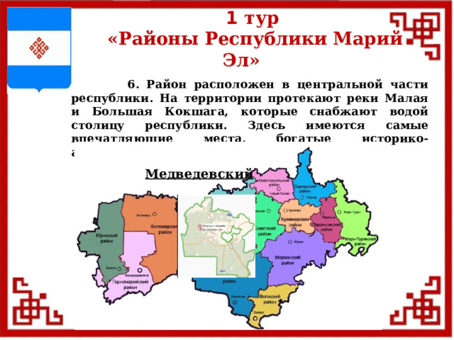1 тур  «Районы Республики Марий Эл»  6. Район расположен в центральной части республики. На территории протекают реки Малая и Большая Кокшага, которые снабжают водой столицу республики. Здесь имеются самые впечатляющие места, богатые историко-архитектурные сооружениями. Медведевский  