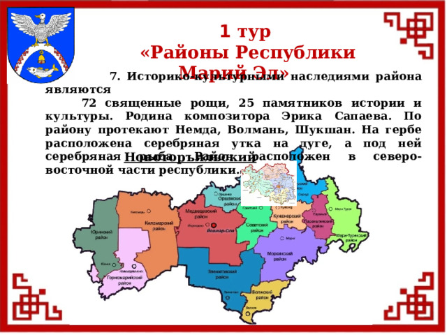 1 тур  «Районы Республики Марий Эл»  7. Историко-культурными наследиями района являются  72 священные рощи, 25 памятников истории и культуры. Родина композитора Эрика Сапаева. По району протекают Немда, Волмань, Шукшан. На гербе расположена серебряная утка на дуге, а под ней серебряная рыба. Район расположен в северо-восточной части республики. Новоторъяльский  