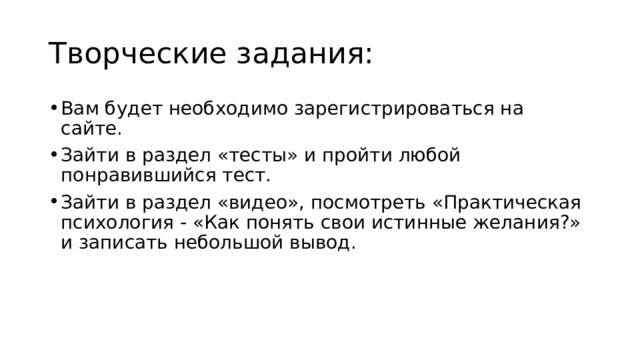 Творческие задания: Вам будет необходимо зарегистрироваться на сайте. Зайти в раздел «тесты» и пройти любой понравившийся тест. Зайти в раздел «видео», посмотреть «Практическая психология - «Как понять свои истинные желания?» и записать небольшой вывод. 