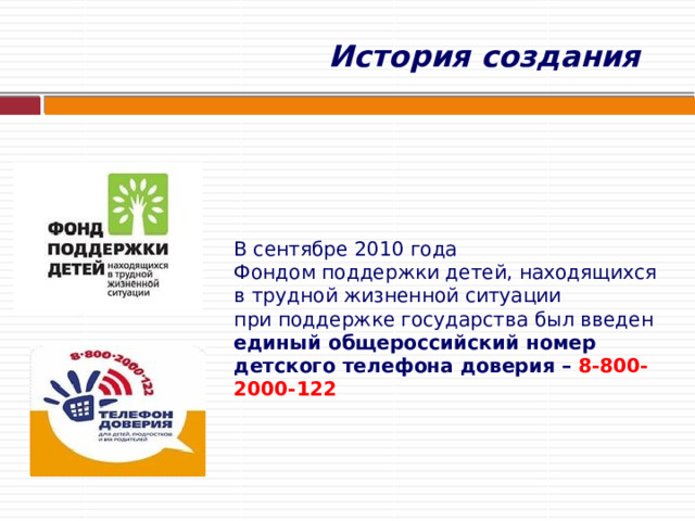  История создания    В сентябре 2010 года  Фондом поддержки детей, находящихся в трудной жизненной ситуации  при поддержке государства был введен  единый общероссийский номер детского телефона доверия – 8-800-2000-122      