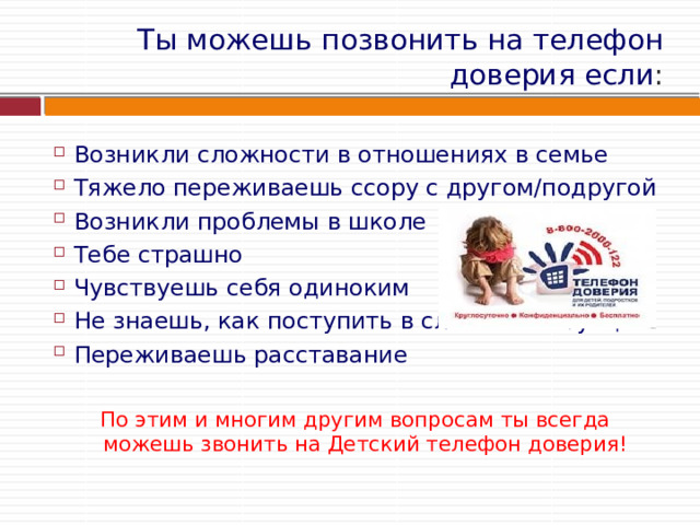Ты можешь позвонить на телефон доверия если : Возникли сложности в отношениях в семье Тяжело переживаешь ссору с другом/подругой Возникли проблемы в школе Тебе страшно Чувствуешь себя одиноким Не знаешь, как поступить в сложной ситуации Переживаешь расставание По этим и многим другим вопросам ты всегда можешь звонить на Детский телефон доверия! 