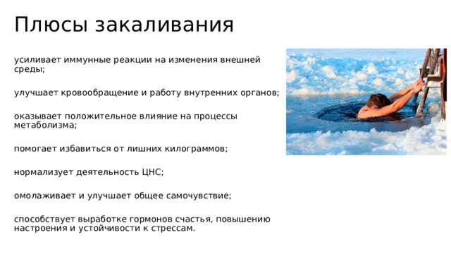 Плюсы закаливания усиливает иммунные реакции на изменения внешней среды; улучшает кровообращение и работу внутренних органов; оказывает положительное влияние на процессы метаболизма; помогает избавиться от лишних килограммов; нормализует деятельность ЦНС; омолаживает и улучшает общее самочувствие; способствует выработке гормонов счастья, повышению настроения и устойчивости к стрессам. 