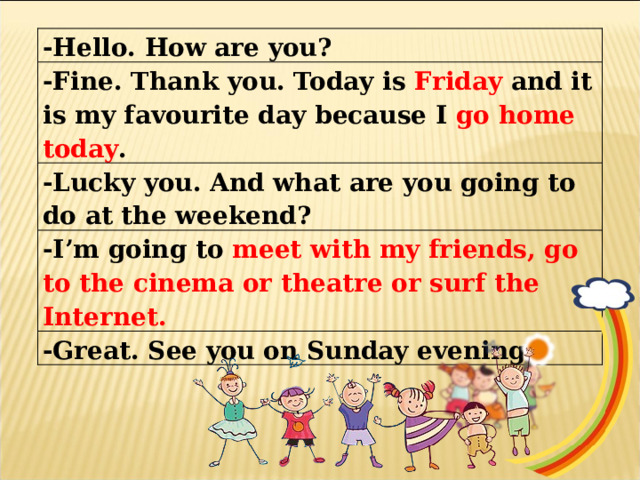 -Hello. How are you? -Fine. Thank you. Today is Friday and it is my favourite day because I go home today . -Lucky you. And what are you going to do at the weekend? -I’m going to meet with my friends, go to the cinema or theatre or surf the Internet. -Great. See you on Sunday evening. 