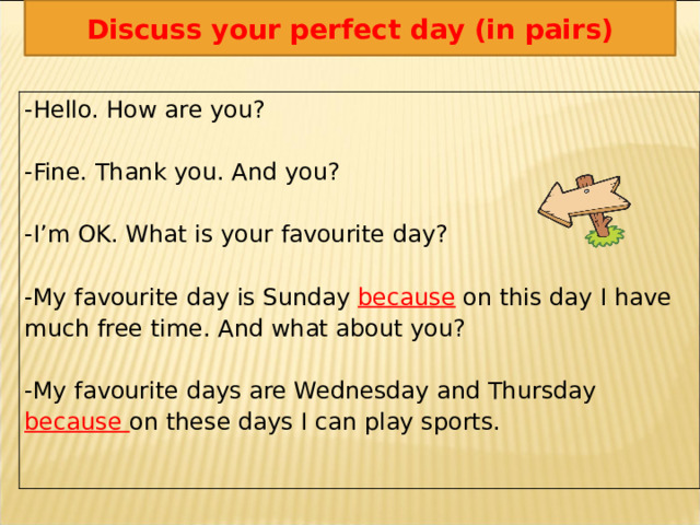 Discuss your perfect day (in pairs) -Hello. How are you? -Fine. Thank you. And you? -I’m OK. What is your favourite day? -My favourite day is Sunday because on this day I have much free time. And what about you? -My favourite days are Wednesday and Thursday  because on these days I can play sports. 