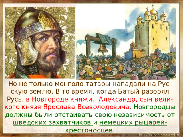  Но не только монголо-татары нападали на Рус-скую землю. В то время, когда Батый разорял Русь , в Новгороде княжил Александр, сын вели-кого князя Ярослава Всеволодовича . Новгородцы должны были отстаивать свою независимость от шведских захватчиков и немецких рыцарей-крестоносцев . 