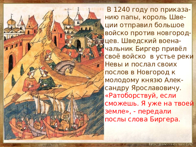   В 1240 году по приказа-нию папы, король Шве-ции отправил большое войско против новгород-цев. Шведский воена-чальник Биргер привёл своё войско в устье реки Невы и послал своих послов в Новгород к молодому князю Алек-сандру Ярославовичу. «Ратоборствуй, если сможешь. Я уже на твоей земле», - передали послы слова Биргера. 