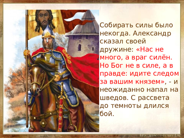  Собирать силы было некогда. Александр сказал своей дружине: «Нас не много, а враг силён. Но Бог не в силе, а в правде: идите следом за вашим князем» , - и неожиданно напал на шведов. С рассвета до темноты длился бой. 