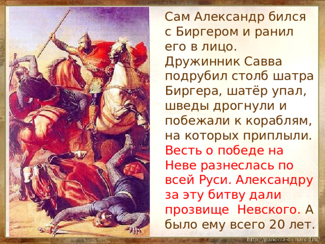  Сам Александр бился с Биргером и ранил его в лицо. Дружинник Савва подрубил столб шатра Биргера, шатёр упал, шведы дрогнули и побежали к кораблям, на которых приплыли. Весть о победе на Неве разнеслась по всей Руси. Александру за эту битву дали прозвище Невского. А было ему всего 20 лет. 