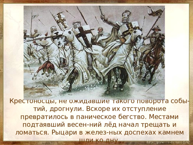  Крестоносцы, не ожидавшие такого поворота собы-тий, дрогнули. Вскоре их отступление превратилось в паническое бегство. Местами подтаявший весен-ний лёд начал трещать и ломаться. Рыцари в желез-ных доспехах камнем шли ко дну. 