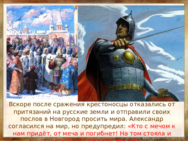  Вскоре после сражения крестоносцы отказались от притязаний на русские земли и отправили своих послов в Новгород просить мира. Александр согласился на мир, но предупредил: «Кто с мечом к нам придёт, от меча и погибнет! На том стояла и стоять будет русская земля!» 