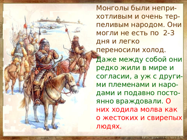  Монголы были непри-хотливым и очень тер-пеливым народом. Они могли не есть по 2-3 дня и легко переносили холод.  Даже между собой они редко жили в мире и согласии, а уж с други-ми племенами и наро-дами и подавно посто-янно враждовали. О них ходила молва как о жестоких и свирепых людях. 