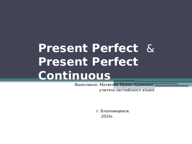 Present Perfect &  Present Perfect Continuous  Выполнила: Матвеева Ирина Адамовна, учитель английского языка  г. Благовещенск  2024г. 