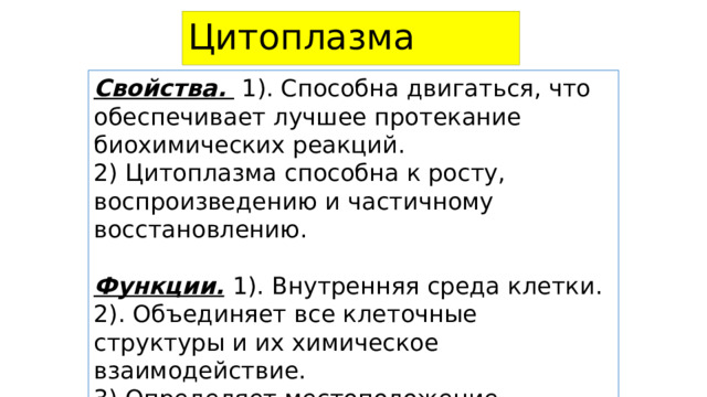 Цитоплазма  Свойства. 1). Способна двигаться, что обеспечивает лучшее протекание биохимических реакций. 2) Цитоплазма способна к росту, воспроизведению и частичному восстановлению. Функции.  1). Внутренняя среда клетки. 2). Объединяет все клеточные структуры и их химическое взаимодействие. 3).Определяет местоположение органоидов. 4). Обеспечивает внутриклеточный транспорт. 