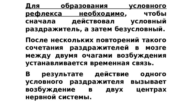 Для образования условного рефлекса необходимо , чтобы сначала действовал условный раздражитель, а затем безусловный.  После нескольких повторений такого сочетания раздражителей в мозге между двумя очагами возбуждения устанавливается временная связь.  В результате действие одного условного раздражителя вызывает возбуждение в двух центрах нервной системы. 