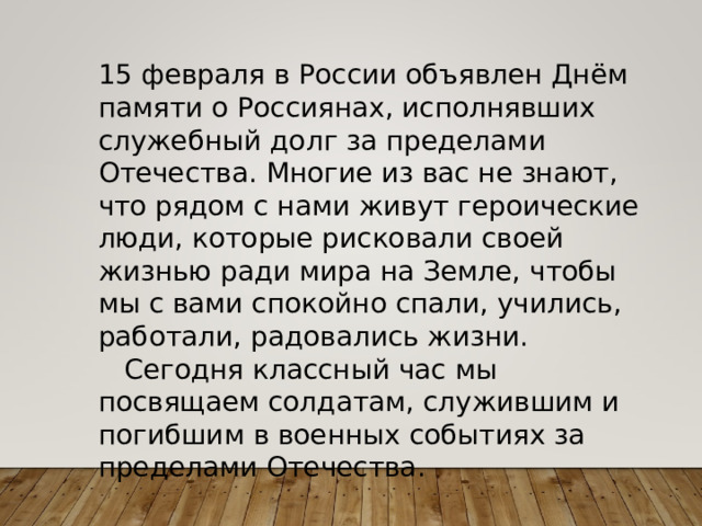 15 февраля в России объявлен Днём памяти о Россиянах, исполнявших служебный долг за пределами Отечества. Многие из вас не знают, что рядом с нами живут героические люди, которые рисковали своей жизнью ради мира на Земле, чтобы мы с вами спокойно спали, учились, работали, радовались жизни.  Сегодня классный час мы посвящаем солдатам, служившим и погибшим в военных событиях за пределами Отечества . 